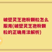 破壁灵芝孢粉颗粒怎么服用(破壁灵芝孢粉颗粒的正确用法解析)