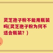 灵芝孢子粉不能用瓶装吗(灵芝孢子粉为何不适合瓶装？)