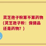 灵芝孢子粉算不算药物(灵芝孢子粉：保健品还是药物？)