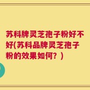 苏科牌灵芝孢子粉好不好(苏科品牌灵芝孢子粉的效果如何？)