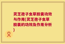 灵芝孢子虫草胶囊功效与作用(灵芝孢子虫草胶囊的功效及作用分析)