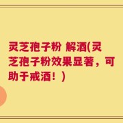 灵芝孢子粉 解酒(灵芝孢子粉效果显著，可助于戒酒！)