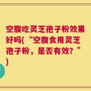空腹吃灵芝孢子粉效果好吗(“空腹食用灵芝孢子粉，是否有效？”)
