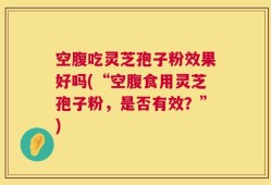 空腹吃灵芝孢子粉效果好吗(“空腹食用灵芝孢子粉，是否有效？”)