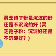 灵芝孢子粉是沉淀的好还是不沉淀的好 (灵芝孢子粉：沉淀好还是不沉淀好？)