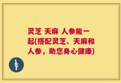 灵芝 天麻 人参能一起(搭配灵芝、天麻和人参，助您身心健康)