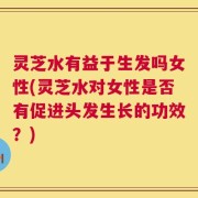 灵芝水有益于生发吗女性(灵芝水对女性是否有促进头发生长的功效？)