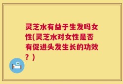 灵芝水有益于生发吗女性(灵芝水对女性是否有促进头发生长的功效？)