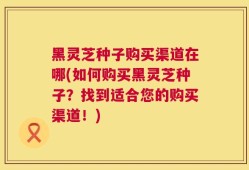 黑灵芝种子购买渠道在哪(如何购买黑灵芝种子？找到适合您的购买渠道！)