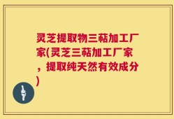 灵芝提取物三萜加工厂家(灵芝三萜加工厂家，提取纯天然有效成分)