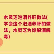 木灵芝泡酒养肝做法(学会这个泡酒养肝的做法，木灵芝为你解酒解毒)