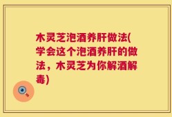 木灵芝泡酒养肝做法(学会这个泡酒养肝的做法，木灵芝为你解酒解毒)
