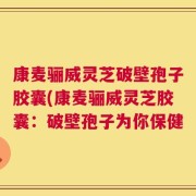 康麦骊威灵芝破壁孢子胶囊(康麦骊威灵芝胶囊：破壁孢子为你保健