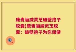 康麦骊威灵芝破壁孢子胶囊(康麦骊威灵芝胶囊：破壁孢子为你保健