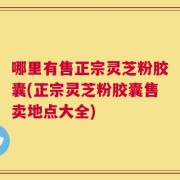 哪里有售正宗灵芝粉胶囊(正宗灵芝粉胶囊售卖地点大全)