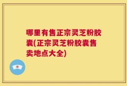 哪里有售正宗灵芝粉胶囊(正宗灵芝粉胶囊售卖地点大全)