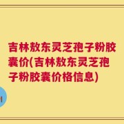 吉林敖东灵芝孢子粉胶囊价(吉林敖东灵芝孢子粉胶囊价格信息)