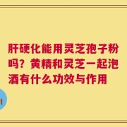肝硬化能用灵芝孢子粉吗？黄精和灵芝一起泡酒有什么功效与作用