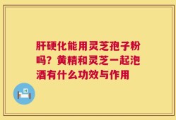 肝硬化能用灵芝孢子粉吗？黄精和灵芝一起泡酒有什么功效与作用