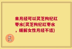 来月经可以灵芝枸杞红枣水(灵芝枸杞红枣水，缓解女性月经不适)