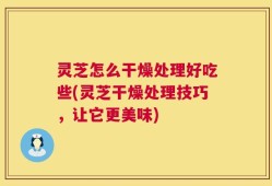 灵芝怎么干燥处理好吃些(灵芝干燥处理技巧，让它更美味)
