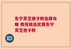 东宁灵芝孢子粉选择攻略 教你挑选优质东宁灵芝孢子粉