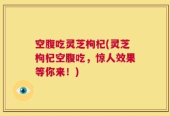 空腹吃灵芝枸杞(灵芝枸杞空腹吃，惊人效果等你来！)