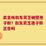卖吉林敖东灵芝破壁孢子粉？敖东灵芝孢子粉正宗吗