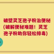 破壁灵芝孢子粉治便秘(破解便秘难题！灵芝孢子粉助你轻松排毒)