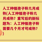 人工种植孢子粉几月成熟(人工种植孢子粉几月成熟？重写后的新标题为：人工种植孢子粉需要几个月才可成熟？)