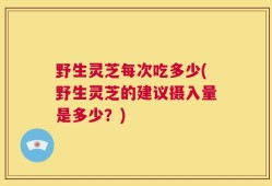 野生灵芝每次吃多少(野生灵芝的建议摄入量是多少？)
