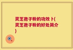灵芝孢子粉的功效卜(灵芝孢子粉的好处简介)
