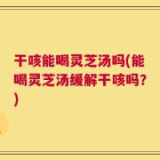 干咳能喝灵芝汤吗(能喝灵芝汤缓解干咳吗？)