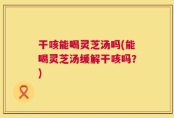 干咳能喝灵芝汤吗(能喝灵芝汤缓解干咳吗？)