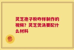 灵芝孢子粉咋样制作的视频？灵芝煲汤要配什么材料