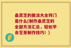 桑灵芝的做法大全窍门是什么(制作桑灵芝的全部方法汇总，轻松学会芝茶制作技巧！)