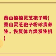 泰山楠楠灵芝孢子粉(泰山灵芝孢子粉珍贵养生，恢复体力焕发生机)