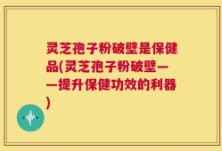 灵芝孢子粉破壁是保健品(灵芝孢子粉破壁——提升保健功效的利器)