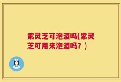 紫灵芝可泡酒吗(紫灵芝可用来泡酒吗？)