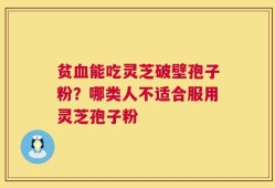 贫血能吃灵芝破壁孢子粉？哪类人不适合服用灵芝孢子粉