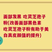 面部发黑 吃灵芝孢子粉(改善面部黑色素 吃灵芝孢子粉有助于美白真皮颜值的提升)