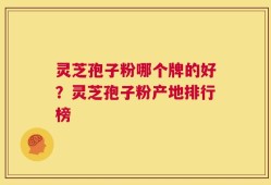 灵芝孢子粉哪个牌的好？灵芝孢子粉产地排行榜