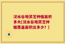 汉水谷地灵芝种植面积多大(汉水谷地灵芝种植覆盖面积达多少？)