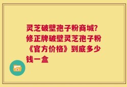 灵芝破壁孢子粉商城？修正牌破壁灵芝孢子粉《官方价格》到底多少钱一盒