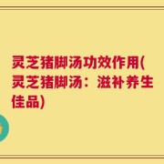 灵芝猪脚汤功效作用(灵芝猪脚汤：滋补养生佳品)