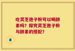 吃灵芝孢子粉可以喝酵素吗？探究灵芝孢子粉与酵素的搭配？