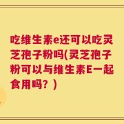 吃维生素e还可以吃灵芝孢子粉吗(灵芝孢子粉可以与维生素E一起食用吗？)