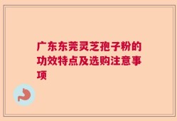 广东东莞灵芝孢子粉的功效特点及选购注意事项