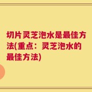 切片灵芝泡水是最佳方法(重点：灵芝泡水的最佳方法)
