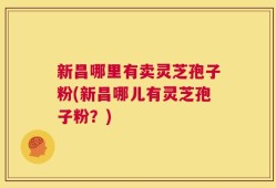 新昌哪里有卖灵芝孢子粉(新昌哪儿有灵芝孢子粉？)